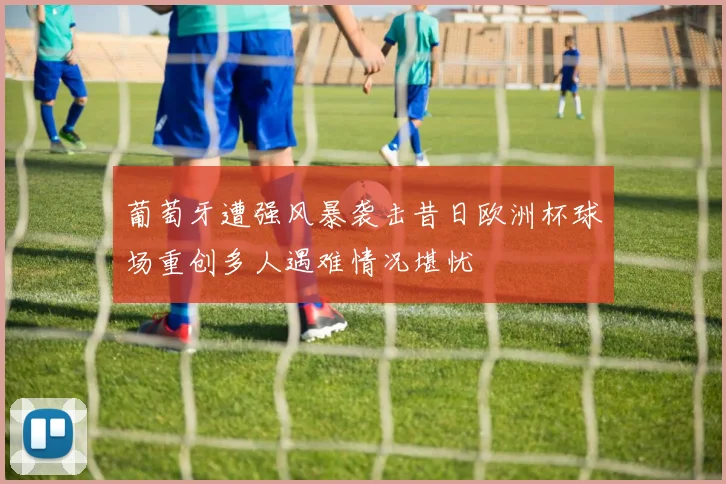 葡萄牙遭强风暴袭击昔日欧洲杯球场重创多人遇难情况堪忧