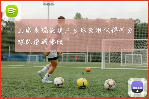 扎威表现低迷三分球失准仅得两分球队遭遇惨败