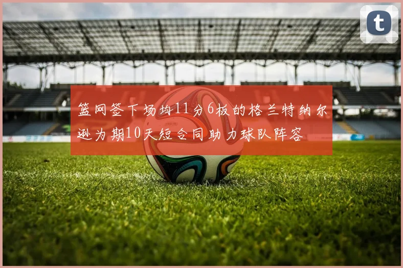 篮网签下场均11分6板的格兰特纳尔逊为期10天短合同助力球队阵容