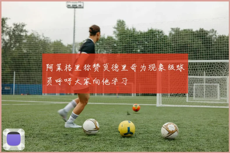 阿莱格里称赞莫德里奇为现象级球员呼吁大家向他学习