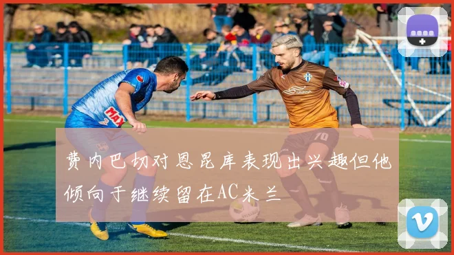 费内巴切对恩昆库表现出兴趣但他倾向于继续留在AC米兰