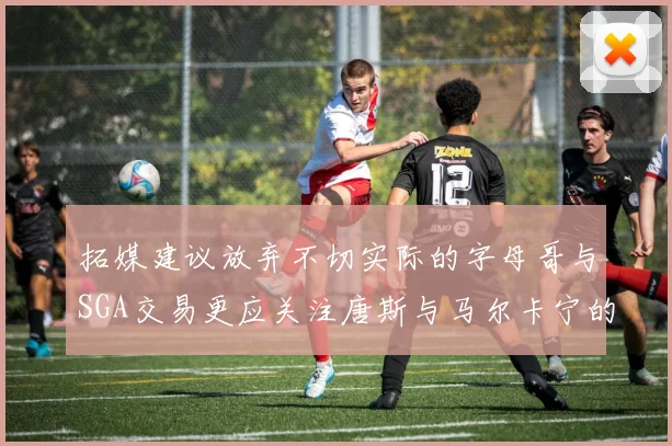 拓媒建议放弃不切实际的字母哥与SGA交易更应关注唐斯与马尔卡宁的潜力