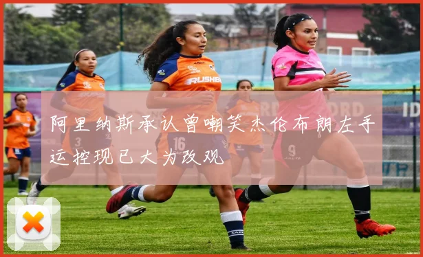 阿里纳斯承认曾嘲笑杰伦布朗左手运控现已大为改观