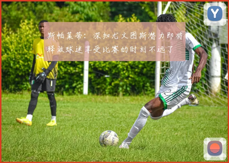 斯帕莱蒂：深知尤文图斯潜力即将释放球迷享受比赛的时刻不远了