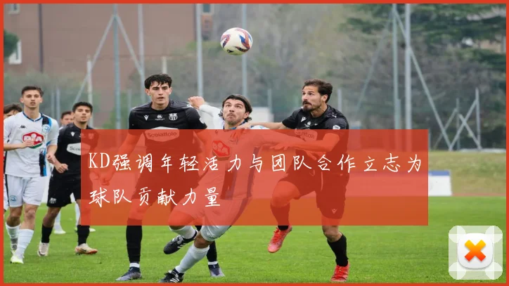 KD强调年轻活力与团队合作立志为球队贡献力量