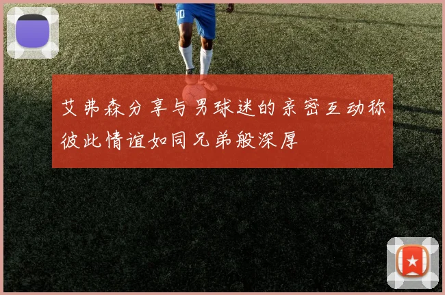 艾弗森分享与男球迷的亲密互动称彼此情谊如同兄弟般深厚