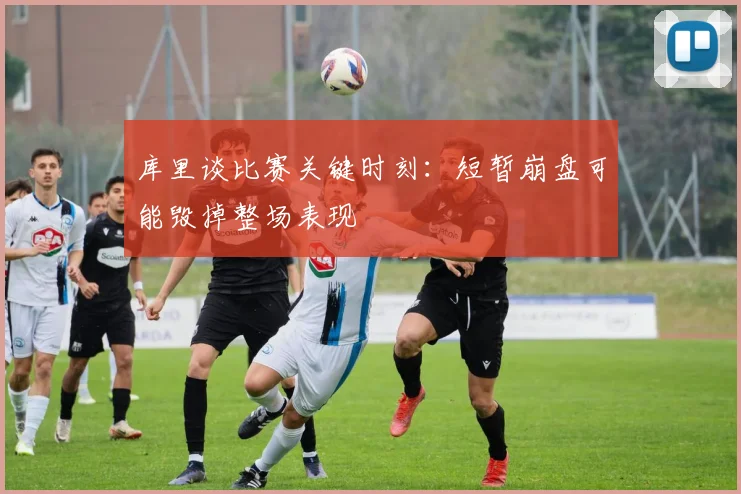 库里谈比赛关键时刻：短暂崩盘可能毁掉整场表现