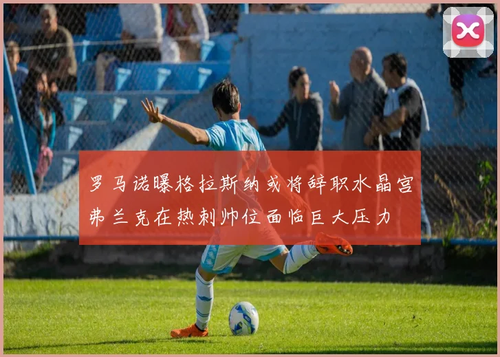 罗马诺曝格拉斯纳或将辞职水晶宫弗兰克在热刺帅位面临巨大压力