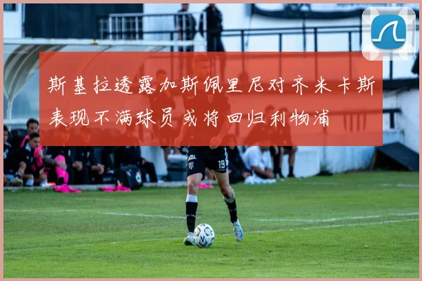 斯基拉透露加斯佩里尼对齐米卡斯表现不满球员或将回归利物浦