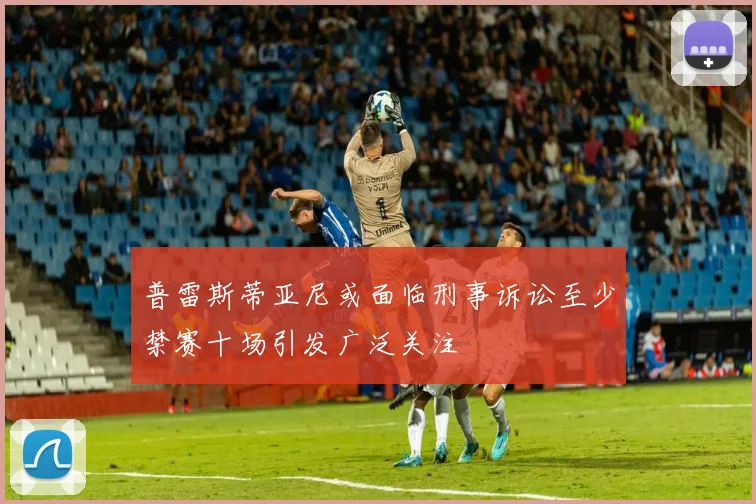 普雷斯蒂亚尼或面临刑事诉讼至少禁赛十场引发广泛关注