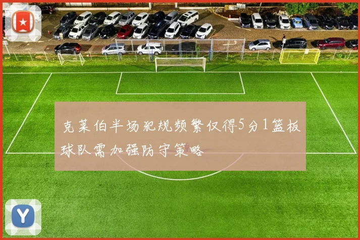 克莱伯半场犯规频繁仅得5分1篮板球队需加强防守策略