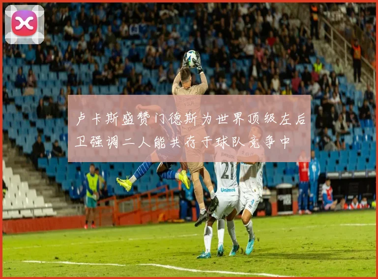 卢卡斯盛赞门德斯为世界顶级左后卫强调二人能共存于球队竞争中