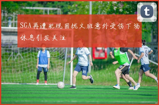 SGA再遭犯规困扰文班意外受伤下场休息引发关注