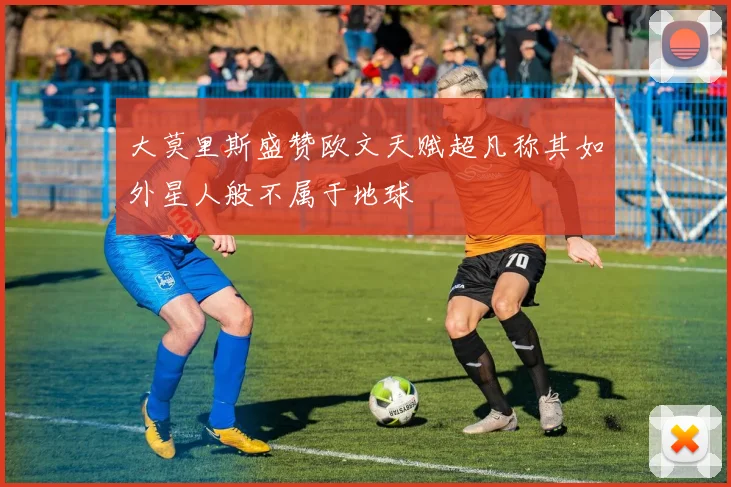 大莫里斯盛赞欧文天赋超凡称其如外星人般不属于地球