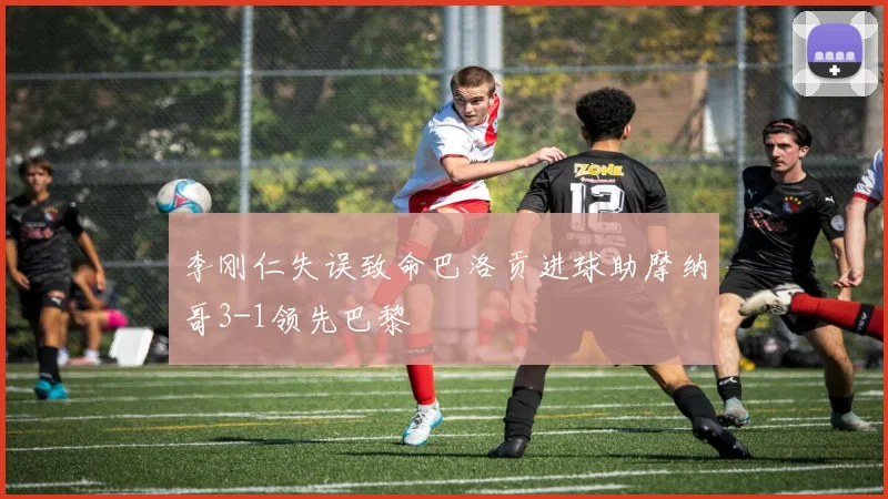 李刚仁失误致命巴洛贡进球助摩纳哥3-1领先巴黎