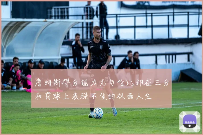 詹姆斯得分能力无与伦比却在三分和罚球上表现不佳的双面人生