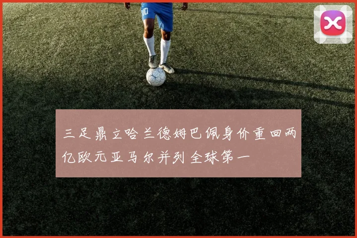 三足鼎立哈兰德姆巴佩身价重回两亿欧元亚马尔并列全球第一