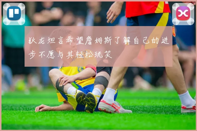 狄龙坦言希望詹姆斯了解自己的进步不愿与其轻松玩笑