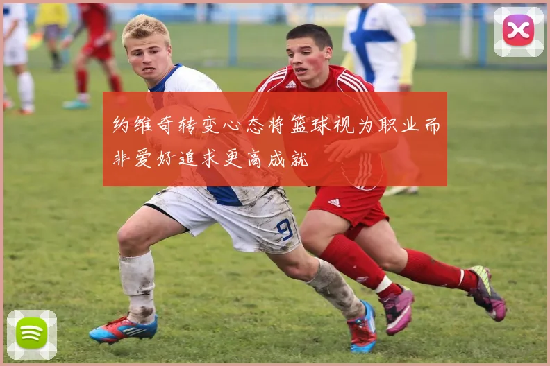 约维奇转变心态将篮球视为职业而非爱好追求更高成就