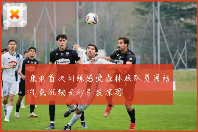 康利首次训练感受森林狼队员团结气氛沉默五秒引发深思