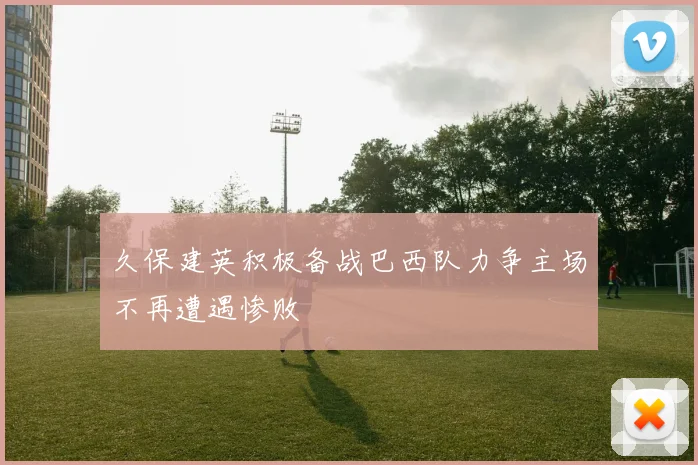 久保建英积极备战巴西队力争主场不再遭遇惨败