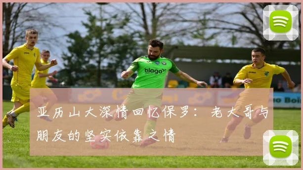 亚历山大深情回忆保罗：老大哥与朋友的坚实依靠之情