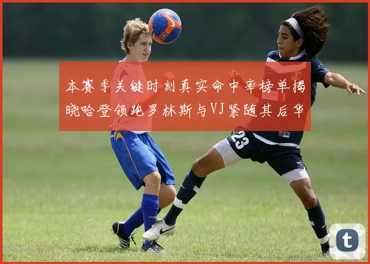 本赛季关键时刻真实命中率榜单揭晓哈登领跑罗林斯与VJ紧随其后华子位列第四