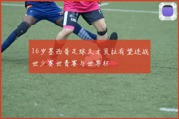16岁墨西哥足球天才莫拉有望连战世少赛世青赛与世界杯