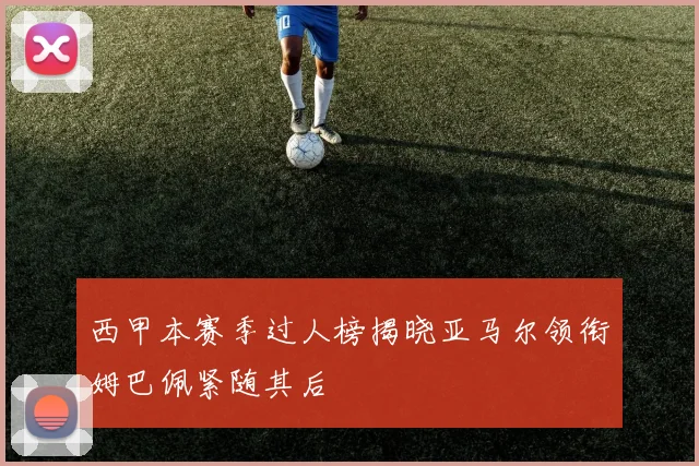 西甲本赛季过人榜揭晓亚马尔领衔姆巴佩紧随其后