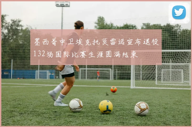 墨西哥中卫埃克托莫雷诺宣布退役132场国际比赛生涯圆满结束