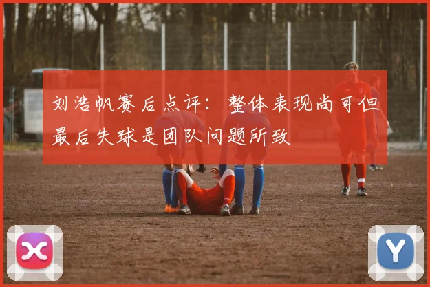 刘浩帆赛后点评：整体表现尚可但最后失球是团队问题所致