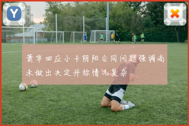 萧华回应小卡阴阳合同问题强调尚未做出决定并称情况复杂