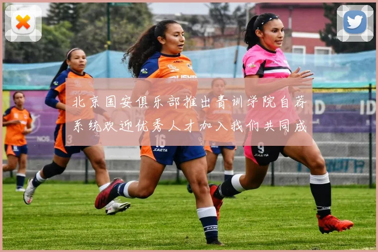 北京国安俱乐部推出青训学院自荐系统欢迎优秀人才加入我们共同成长