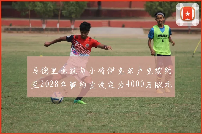 马德里竞技与小将伊克尔卢克续约至2028年解约金设定为4000万欧元