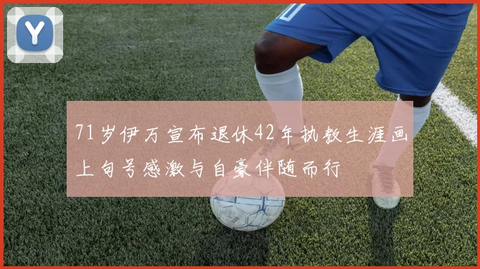 71岁伊万宣布退休42年执教生涯画上句号感激与自豪伴随而行