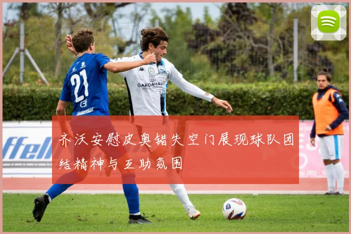 齐沃安慰皮奥错失空门展现球队团结精神与互助氛围