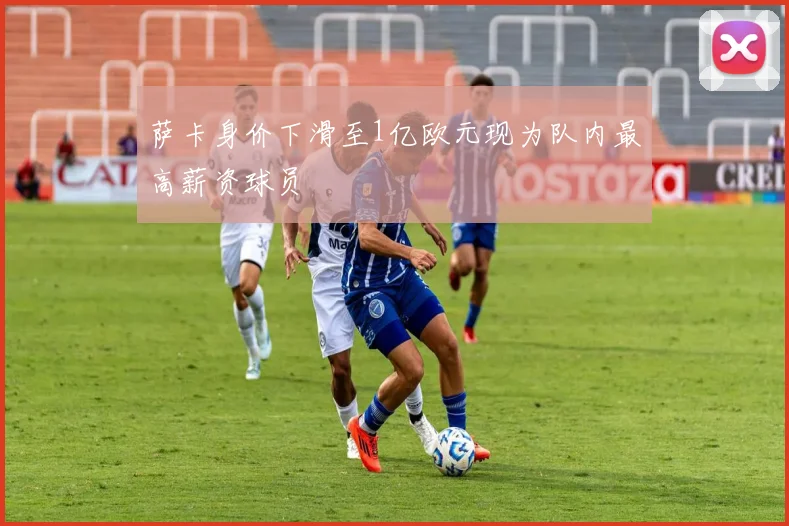 萨卡身价下滑至1亿欧元现为队内最高薪资球员