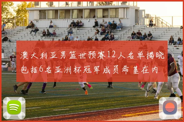 澳大利亚男篮世预赛12人名单揭晓包括6名亚洲杯冠军成员希基在内