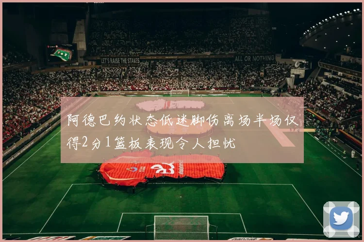 阿德巴约状态低迷脚伤离场半场仅得2分1篮板表现令人担忧