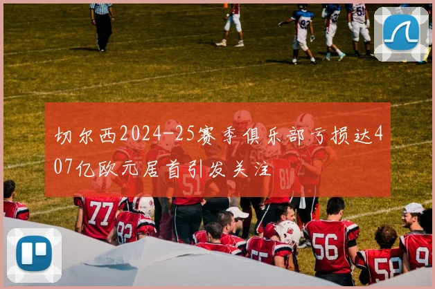 切尔西2024-25赛季俱乐部亏损达407亿欧元居首引发关注