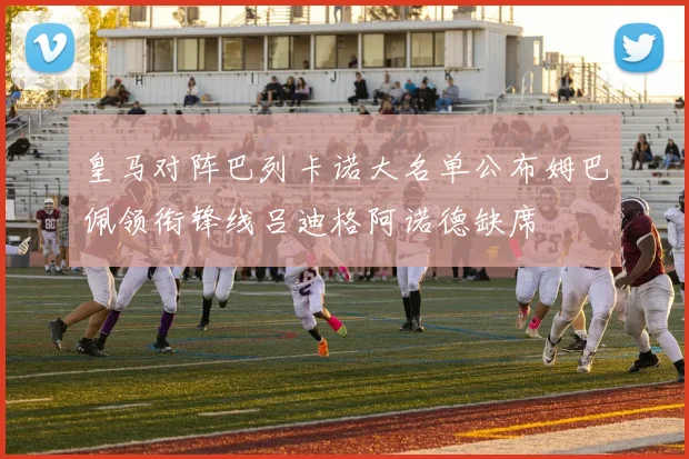 皇马对阵巴列卡诺大名单公布姆巴佩领衔锋线吕迪格阿诺德缺席