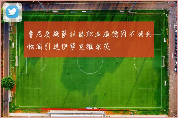 鲁尼质疑萨拉赫职业道德因不满利物浦引进伊萨克维尔茨