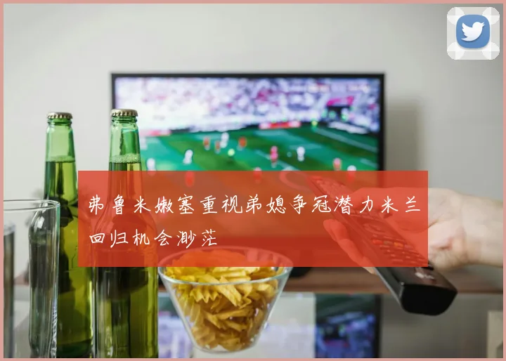 弗鲁米嫩塞重视弟媳争冠潜力米兰回归机会渺茫