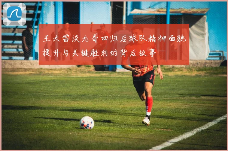 王大雷谈九哥回归后球队精神面貌提升与关键胜利的背后故事