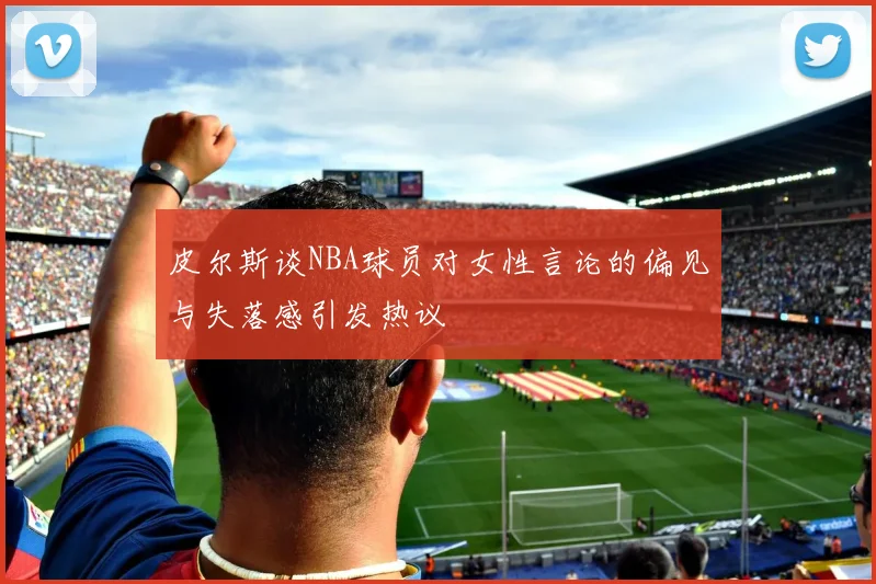 皮尔斯谈NBA球员对女性言论的偏见与失落感引发热议